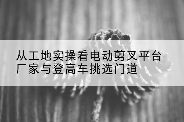 如东电动剪叉升降平台厂家-从工地实操看电动剪叉平台厂家与登高车挑选门道