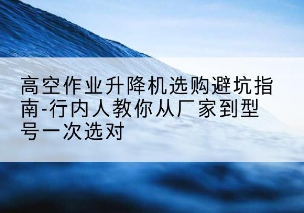 如东升降平台厂家-高空作业升降机选购避坑指南-行内人教你从厂家到型号一次选对