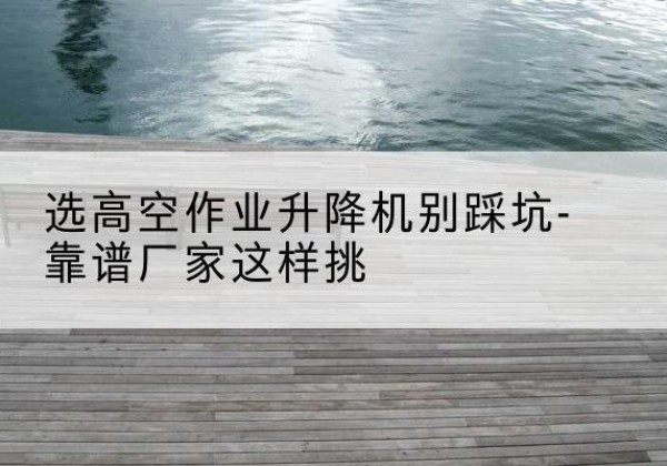如东剪叉式升降机厂家-选高空作业升降机别踩坑-靠谱厂家这样挑