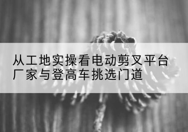 如东电动剪叉升降平台厂家-从工地实操看电动剪叉平台厂家与登高车挑选门道