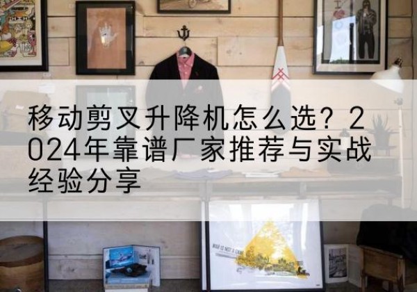 如东升降平台厂家推荐-移动剪叉升降机怎么选？2024年靠谱厂家推荐与实战经验分享